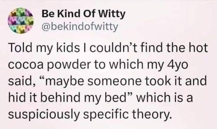 My 4-year-old is definitely hiding the hot cocoa powder behind their bed. The specificity of the accusation is sus.