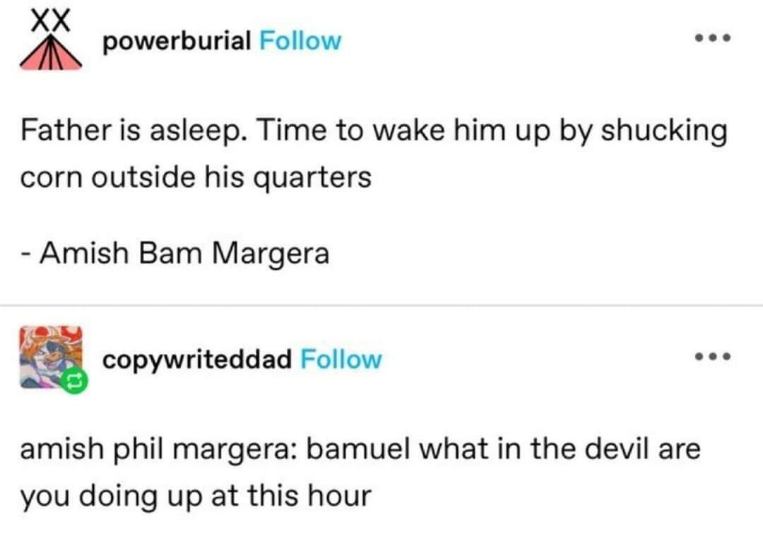 Amish Bam Margera wants to wake his dad up with corn, and his dad's like 'Bamuel, what in the devil are you doing?'
