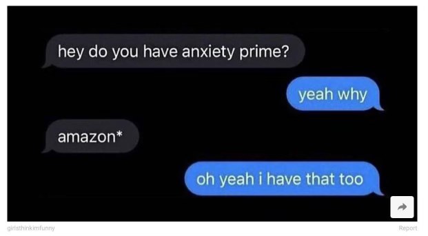 When someone asks if you have anxiety and you accidentally say "Amazon Prime" instead of "anxiety" but then realize you definitely have that too.