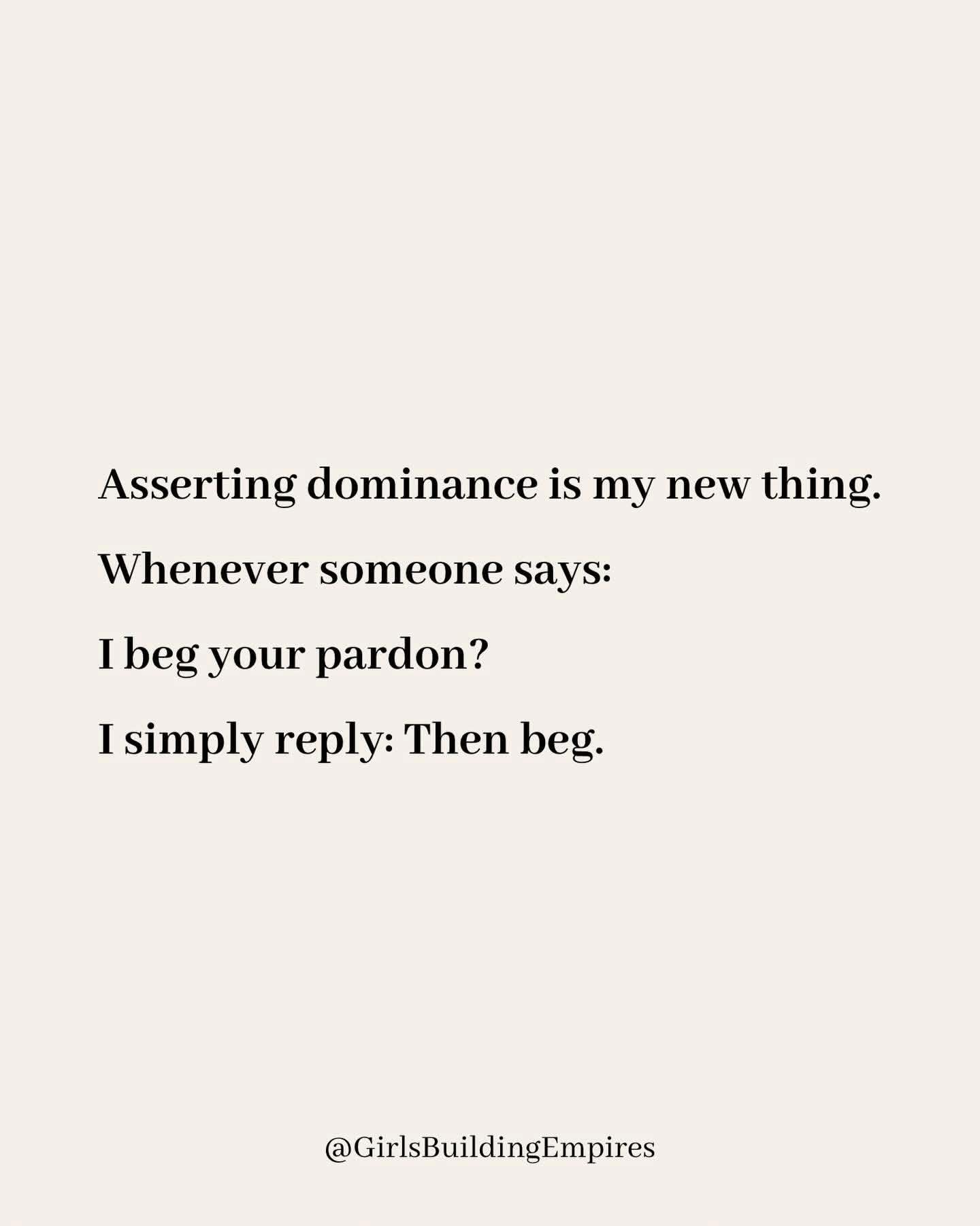 My new way of asserting dominance is telling people 'then beg' when they say 'I beg your pardon?'
