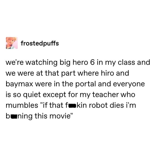 My teacher was NOT having it during Big Hero 6 when Baymax was in the portal.