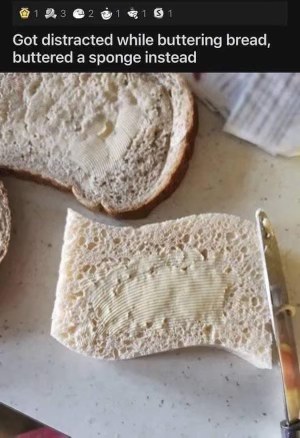 Me completely zoning out while making breakfast and buttering a sponge instead of bread. Oops.