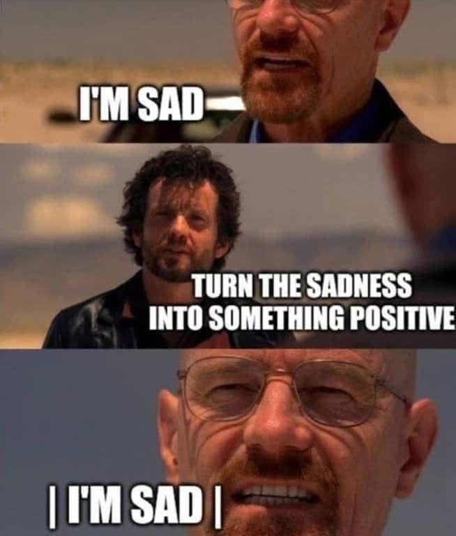 When someone tells you to just 'turn that sadness into something positive' but you're just still sad