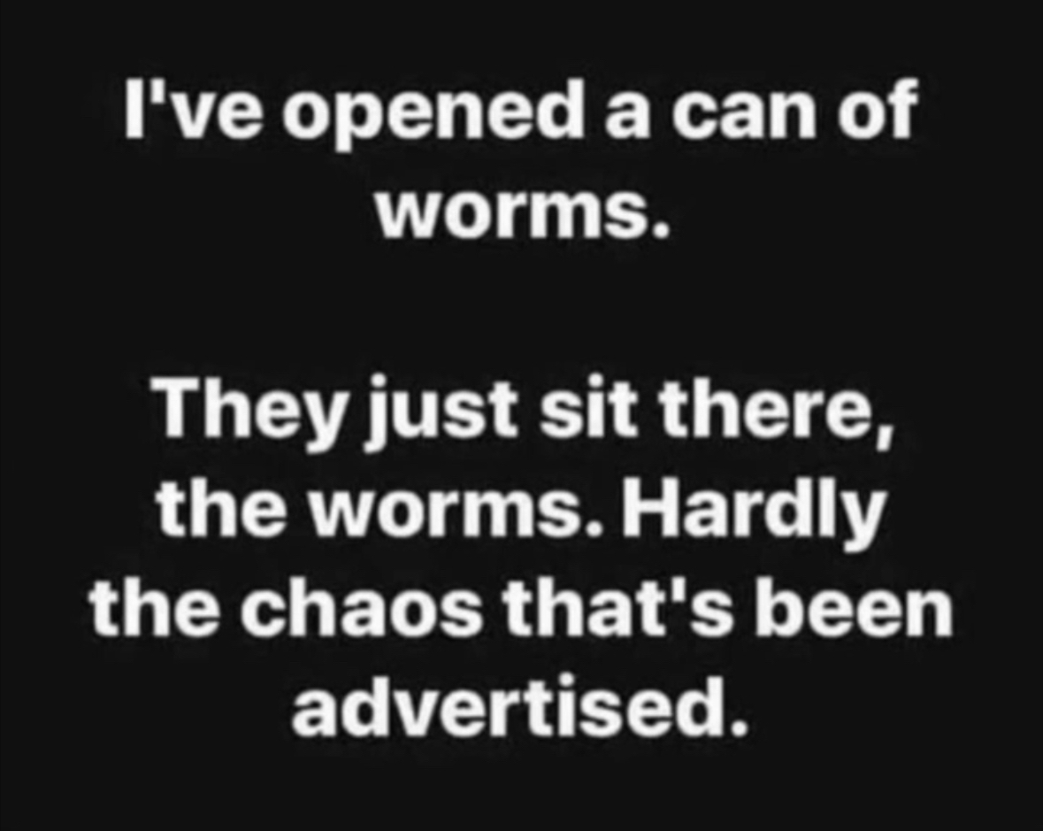 When you open a can of worms and they're just chilling, not causing any chaos at all.