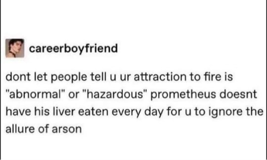 Don't let people tell you your attraction to fire is abnormal; Prometheus doesn't have his liver eaten daily just for you to ignore the allure of arson.