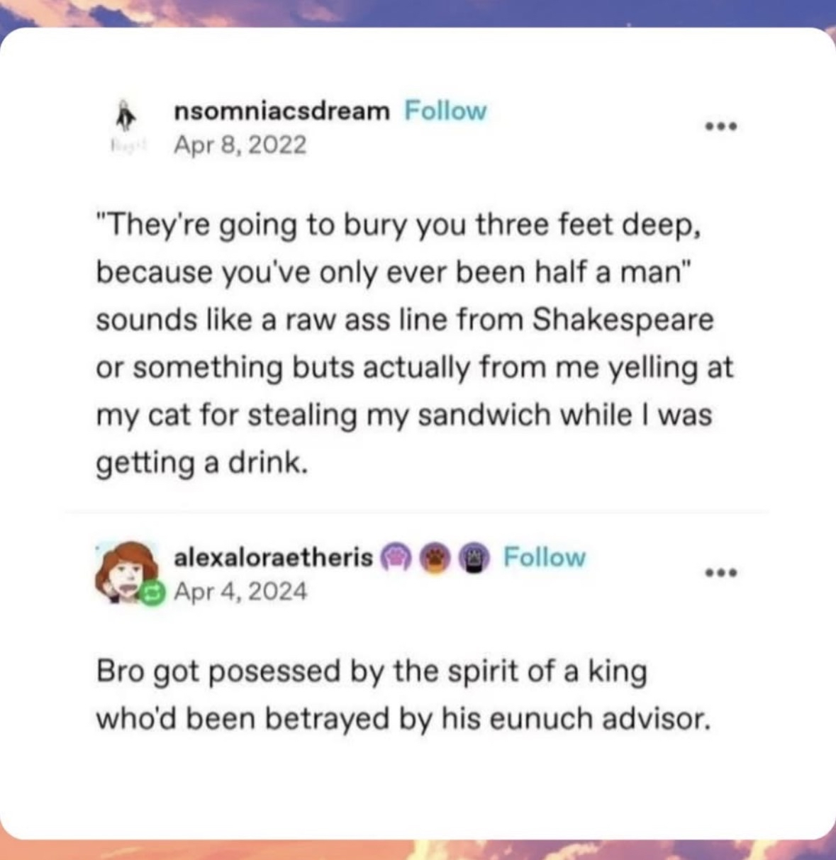 Me acting like a dramatic Shakespearean character when my cat steals my sandwich.