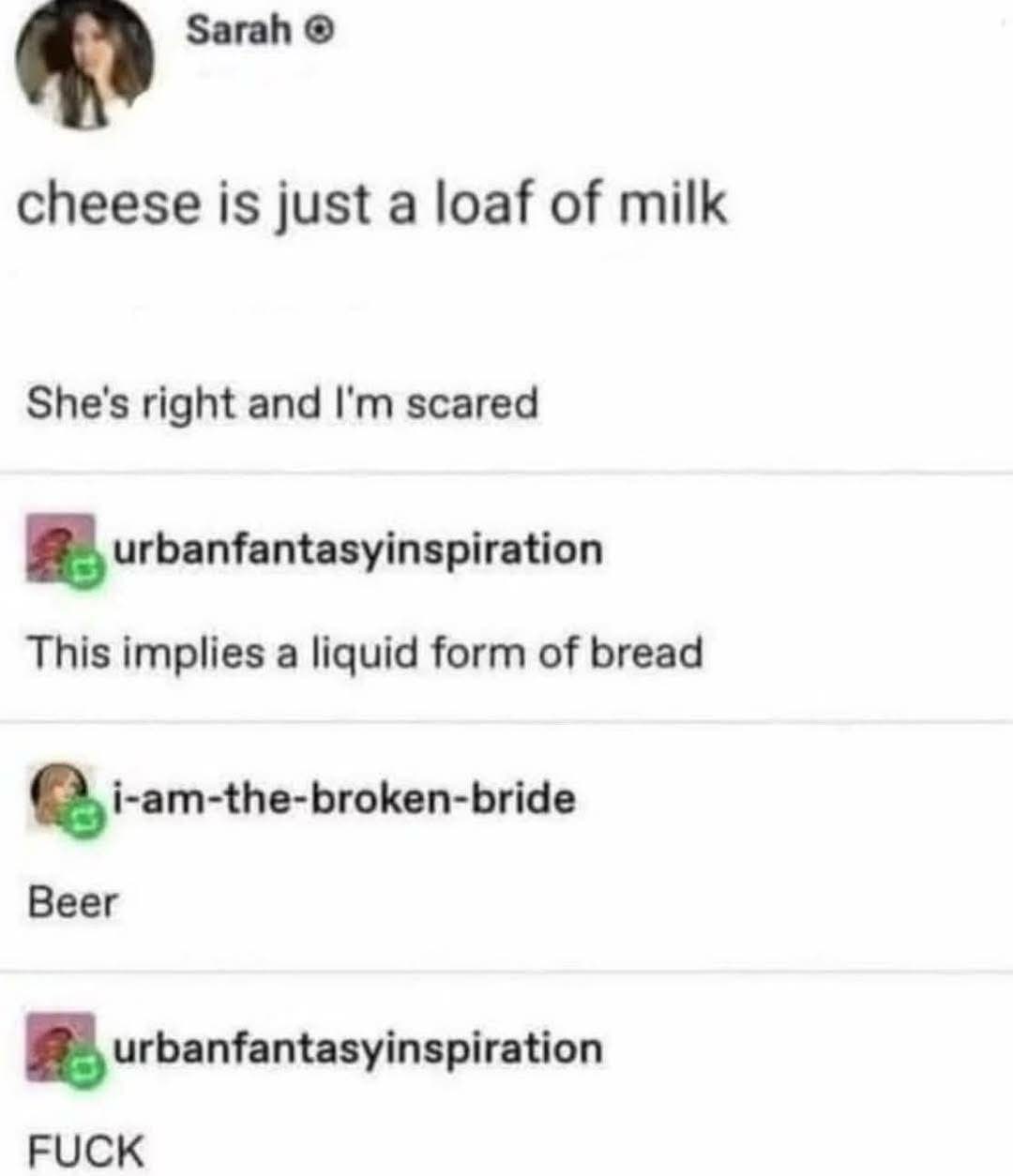 The whole bread is a loaf of liquid cheese and beer is now milk.