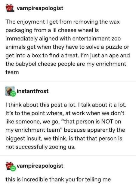 Apparently, calling someone not on your 'enrichment team' is the ultimate insult because they're not zooin' you. Meanwhile, I'm just like my ape ancestors, thrilled by peeling the wax off cheese.