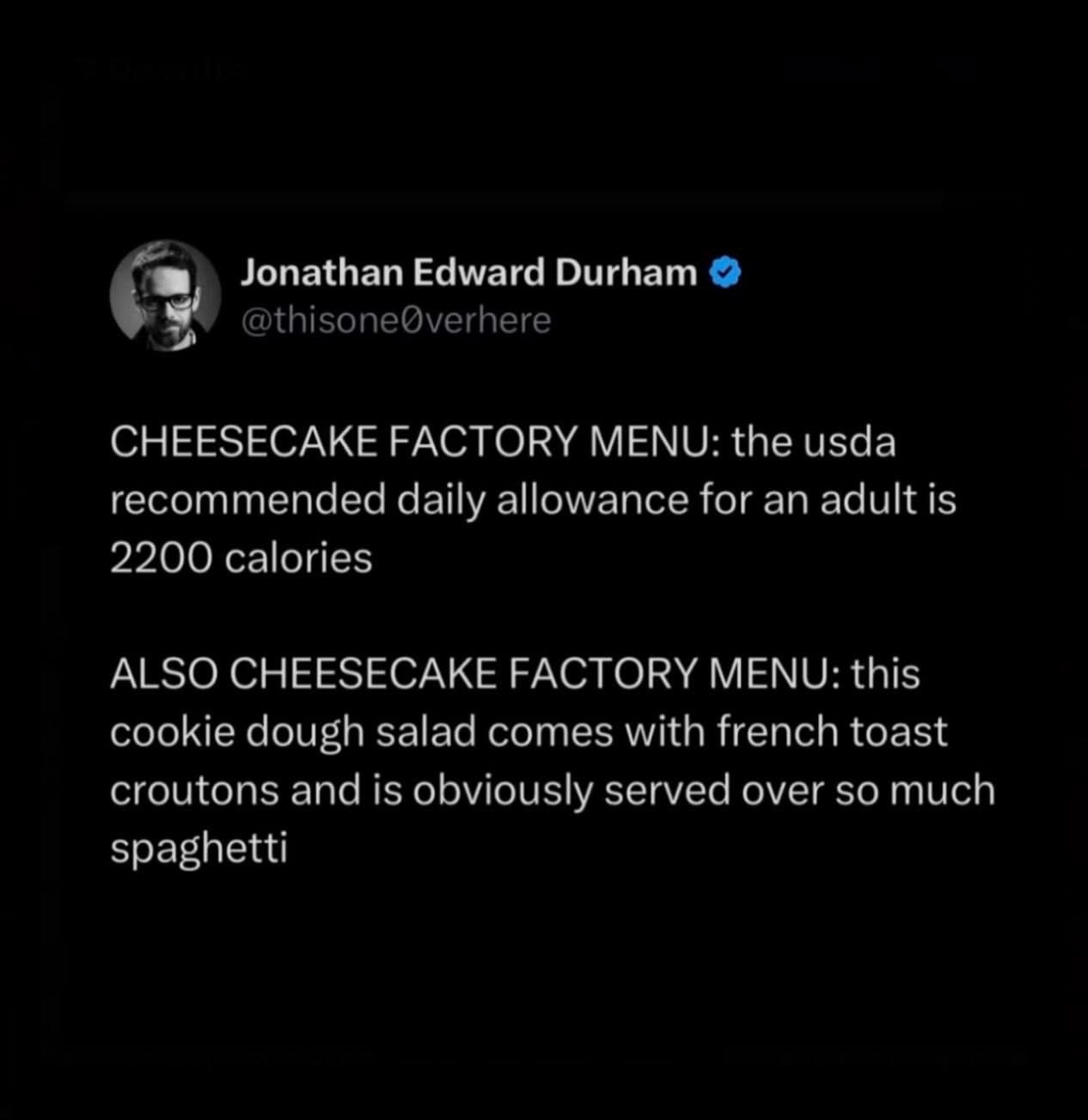 Cheesecake Factory menu be like: 'Here's your daily calorie count' and then 'Also, here's a cookie dough salad with french toast croutons over spaghetti'.