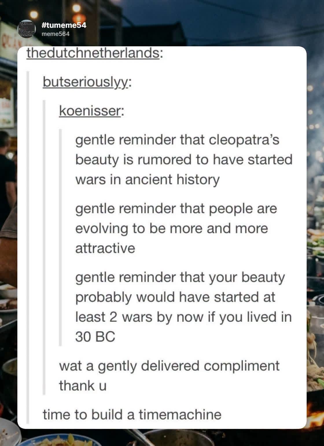 This is basically saying I would've been super hot in ancient times lol
