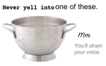 Don't yell into a colander, you'll strain your voice lol