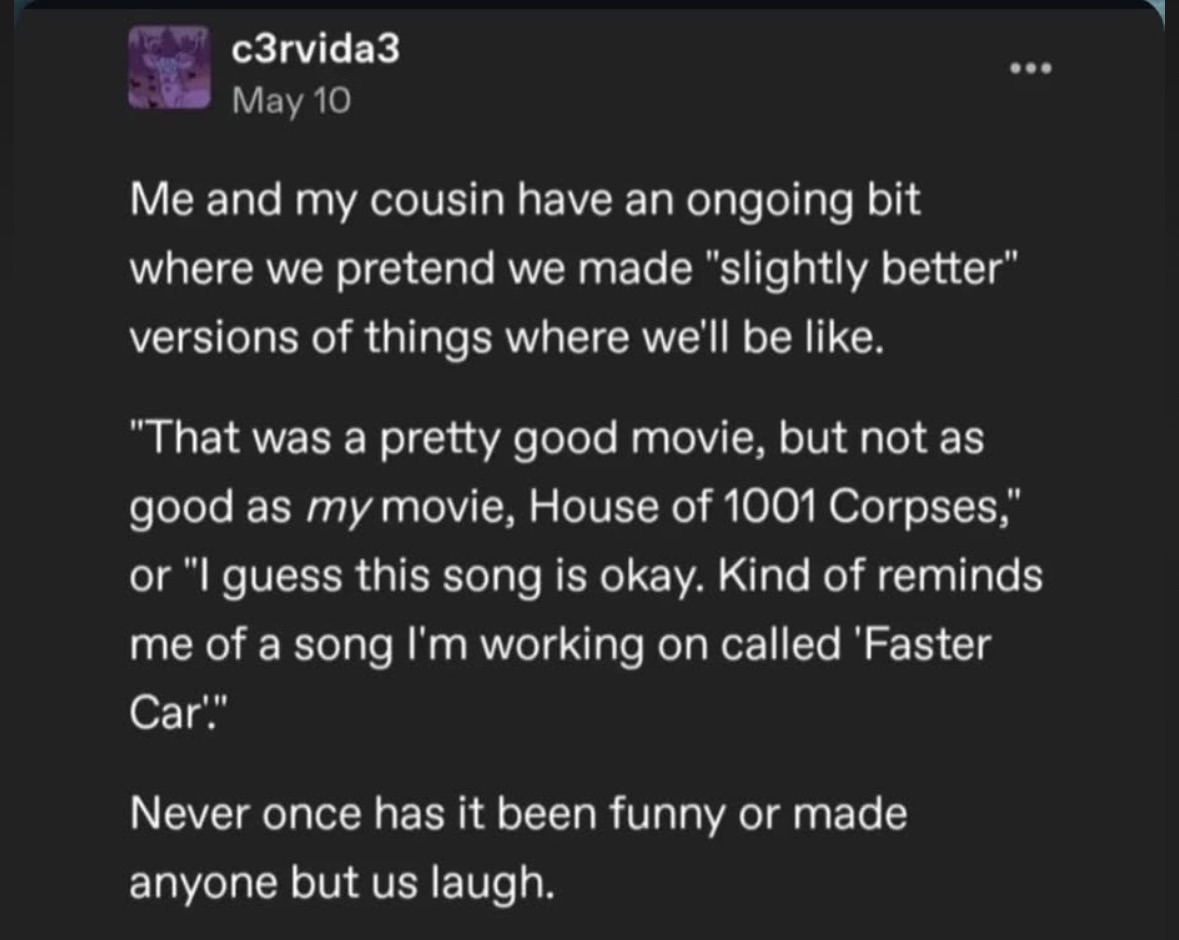 My cousin and I do this bit where we pretend we made slightly better versions of things, but it's never actually funny to anyone else.
