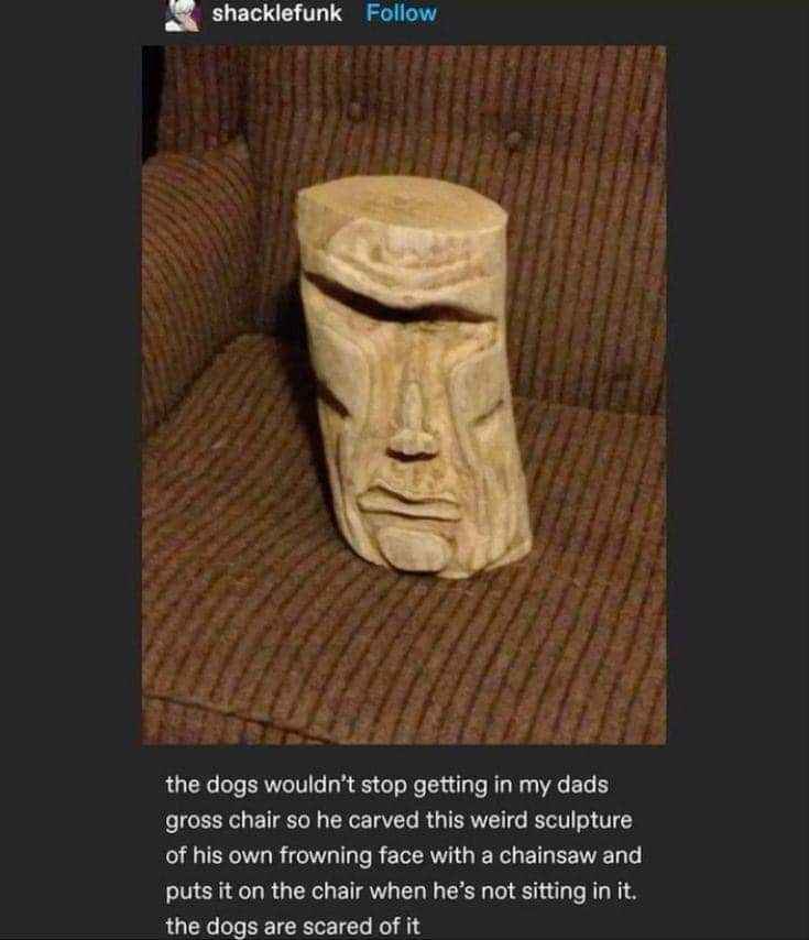 My dad made a creepy wooden face sculpture to keep the dogs off his chair LMAO