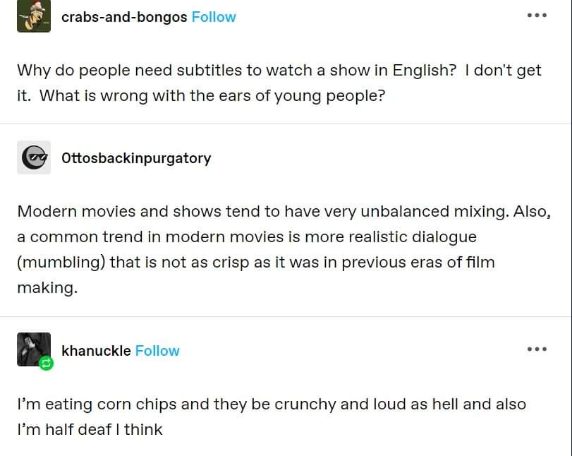 Me explaining why I need subtitles even though the movie is in English because the sound mixing is wild and also I ate crunchy chips too loud.