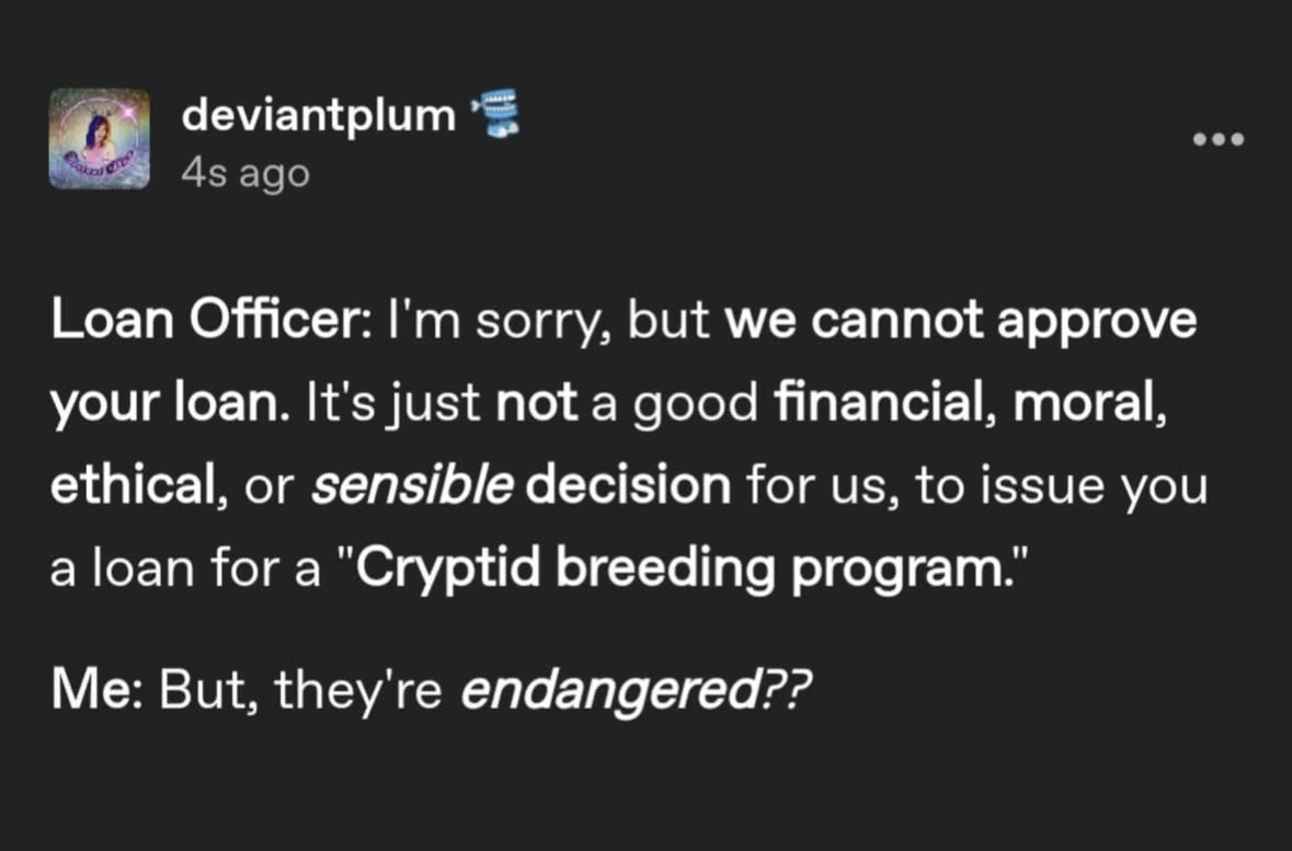 When you try to get a loan for a cryptid breeding program and they say no but you gotta save the endangered ones tho