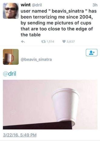 This dude's arch-nemesis is someone sending him pictures of cups on the edge of tables. Iconic.