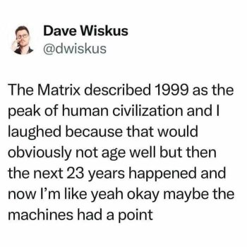 The Matrix thought 1999 was peak civilization and I initially laughed, but after the last 23 years, maybe the machines were onto something?