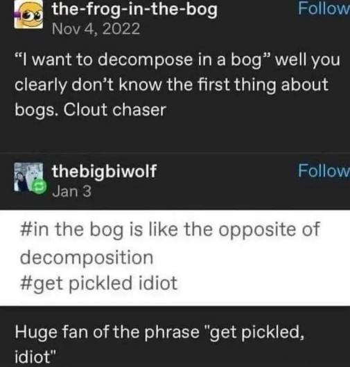 Someone said they want to decompose in a bog and got told they don't know anything about bogs and should get pickled instead. lol