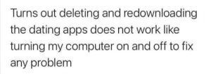 Thought deleting and redownloading dating apps would fix my problems like turning my computer off and on again. It does not.
