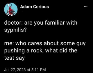 Me completely misunderstanding a doctor when they ask if I'm familiar with syphilis, thinking they mean Sisyphus