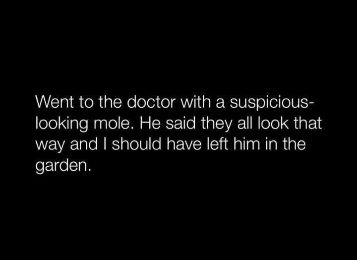 When your doctor tells you that the suspicious mole is just a mole, and you should have left it in the garden lol