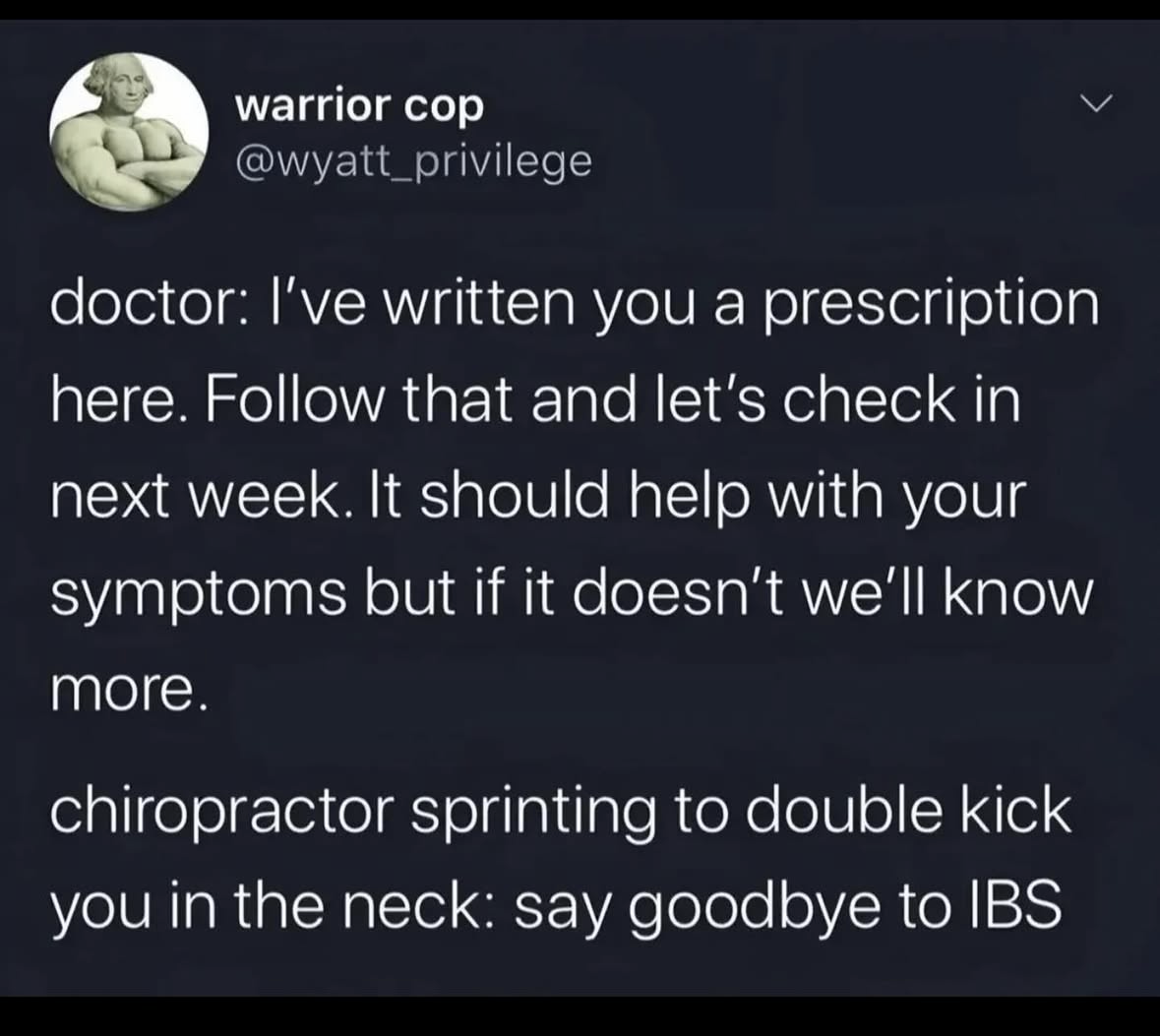 When the doctor gives you a prescription but the chiropractor has a more... physical approach to fixing your issues.