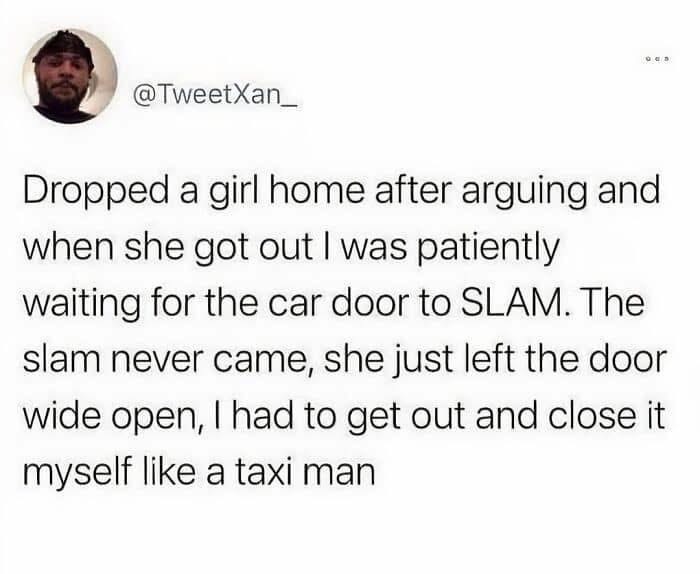 Imagine dropping a girl off after a fight and she leaves the door wide open so you have to get out and close it yourself like a taxi driver lol