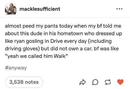 Dude dressed like Ryan Gosling from Drive every day but didn't own a car, so his nickname was literally 'Walk'.