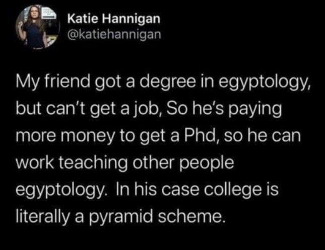 My friend basically funded his own career with an egyptology degree by going for a PhD to teach it, which is apparently a pyramid scheme.
