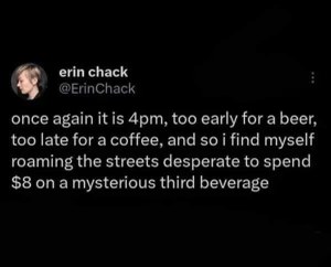 That 4 PM feeling when you're too sober for a beer but too wired for coffee, so you just wander around looking for an expensive 'third beverage'.