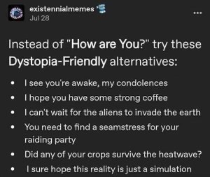 My go-to greeting when I'm feeling extra bleak: 'I see you're awake, my condolences.'