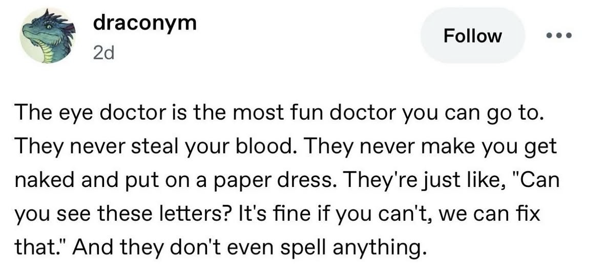 True story, the eye doctor is the chillest doctor fr. They just wanna know if you can read letters, not probe your insides.