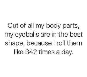 My eyeballs are in the best shape because I roll them like 342 times a day.