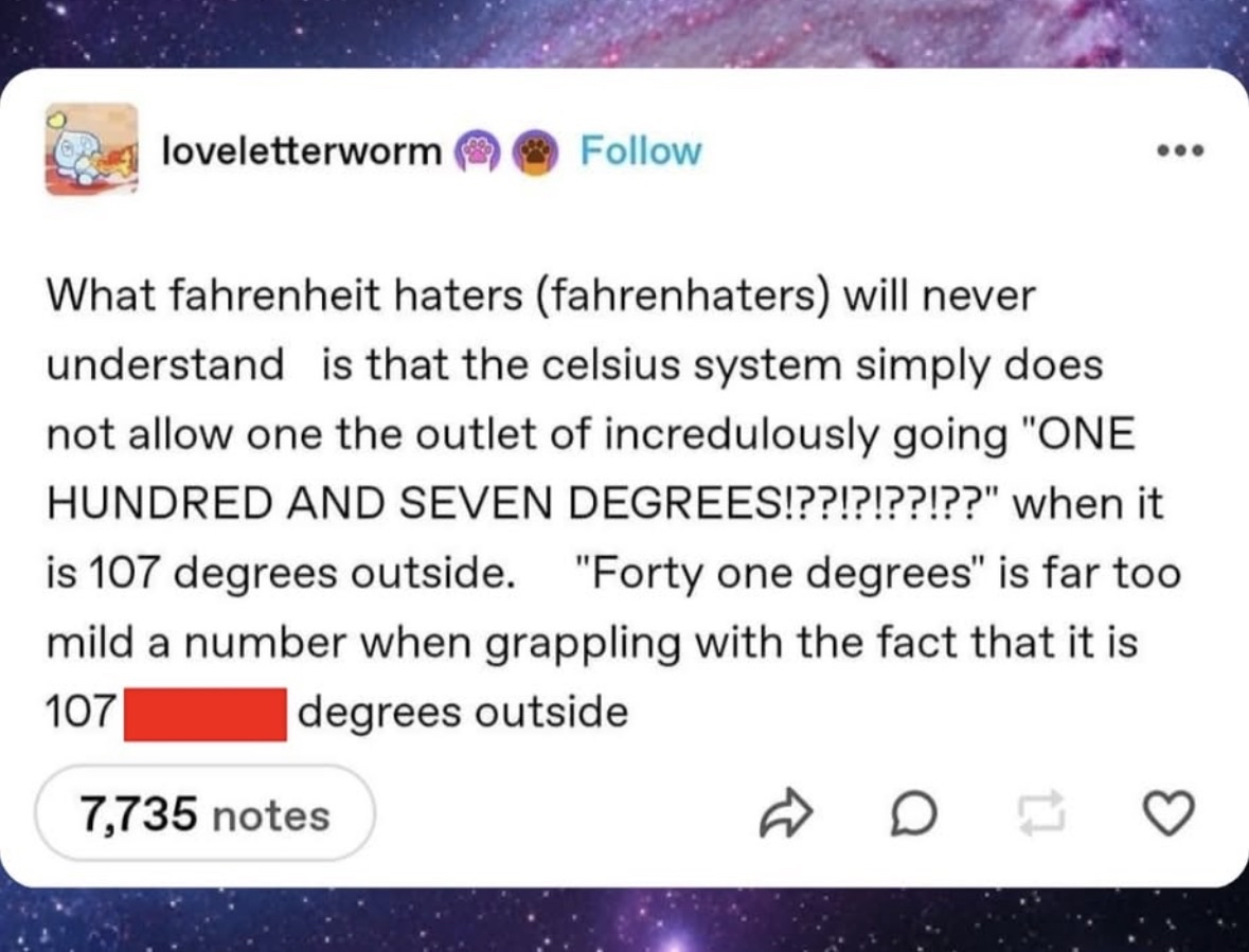 Fahrenheit lets you scream 'ONE HUNDRED AND SEVEN DEGREES' when it's hot outside, celsius just says '41 degrees' like it's no big deal.