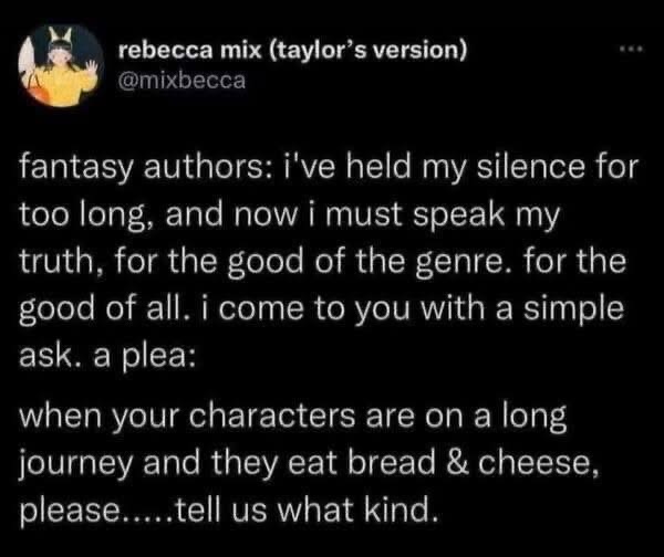 Fantasy authors begging us to specify the type of bread and cheese their characters eat on their journey. Same though.
