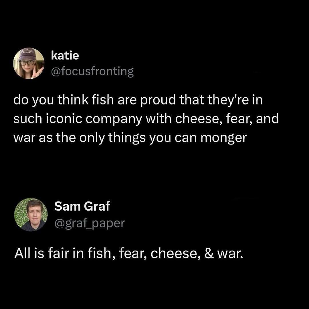 Fish, fear, cheese, and war walk into a bar... wait, that's the saying?