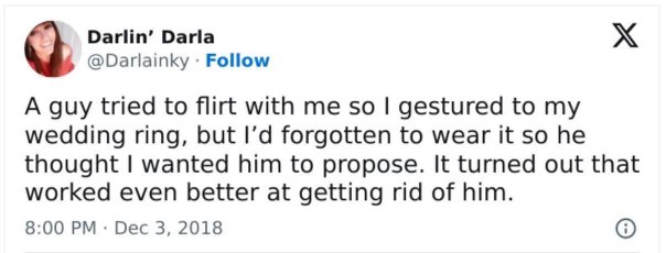When you try to ward off a flirt by gesturing to your ring finger but forgot your ring, and he thinks you want him to propose instead. Peak strategy.