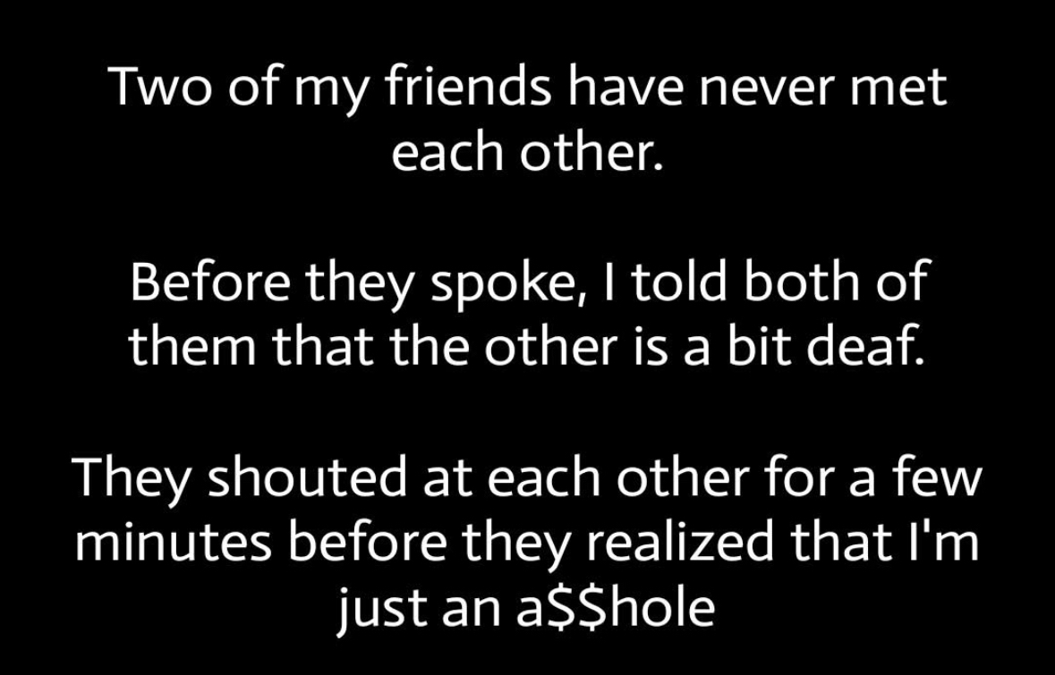 When you trick your friends into yelling at each other because you said they're deaf. That's messed up.
