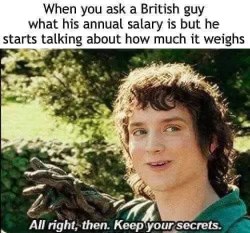 When you ask how much someone makes and they start talking about how much it weighs instead, like, okay then, keep your secrets, weirdo.