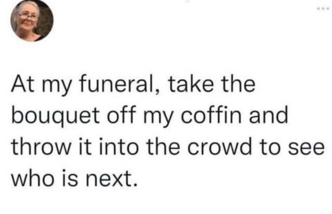 Planning my funeral like a wedding bouquet toss for the next victim lol