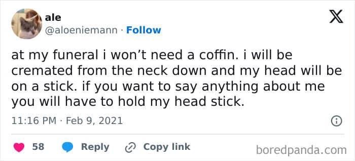 My funeral plans are pretty wild, just gonna have my head on a stick so people have to hold it to talk about me.