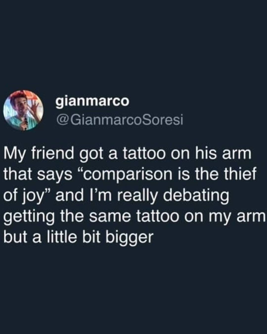 My friend got a tattoo that says 'comparison is the thief of joy' and I'm debating getting the same one, just bigger. Classic.