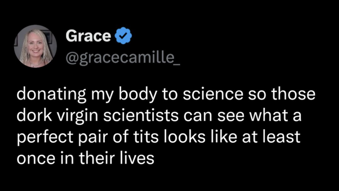 When you decide to donate your body to science so the nerdy scientists can finally see what a perfect pair of tits looks like.