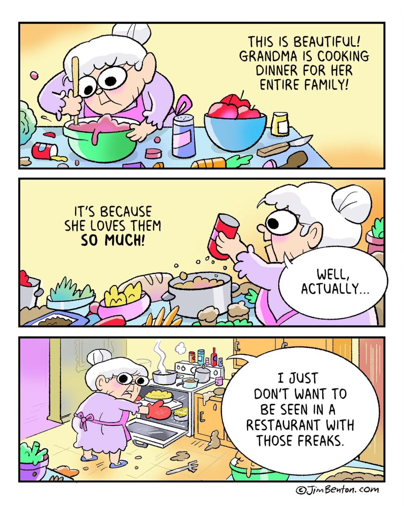 Grandma cooks for the whole family not because she loves them, but because she can't stand being seen in a restaurant with 'those freaks'.