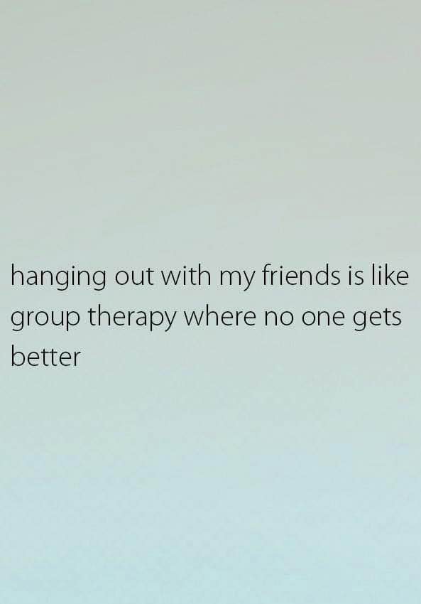 Hanging out with my friends is like group therapy where no one gets better.