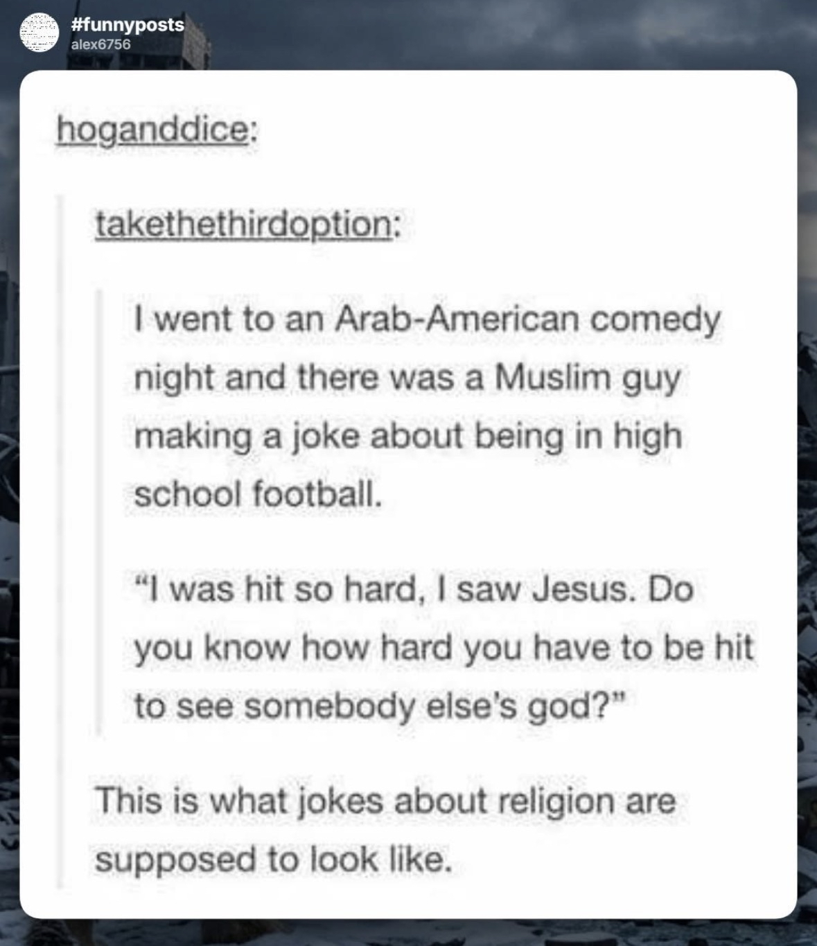 When a joke about being hit so hard you see Jesus leads to a punchline about realizing how hard you have to be hit to see someone else's god. This is peak comedy.