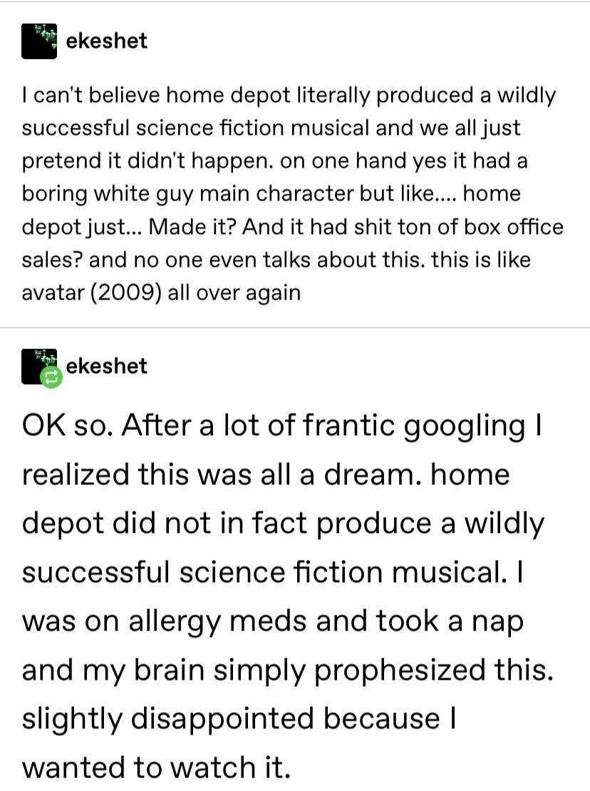 When you're on allergy meds and dream that Home Depot made a hit sci-fi musical but then you wake up and realize it wasn't real.