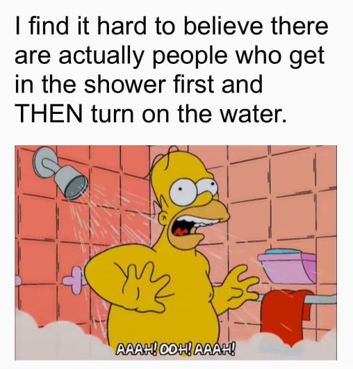 Me entering the shower after seeing people who turn on the water first and get blasted with cold.