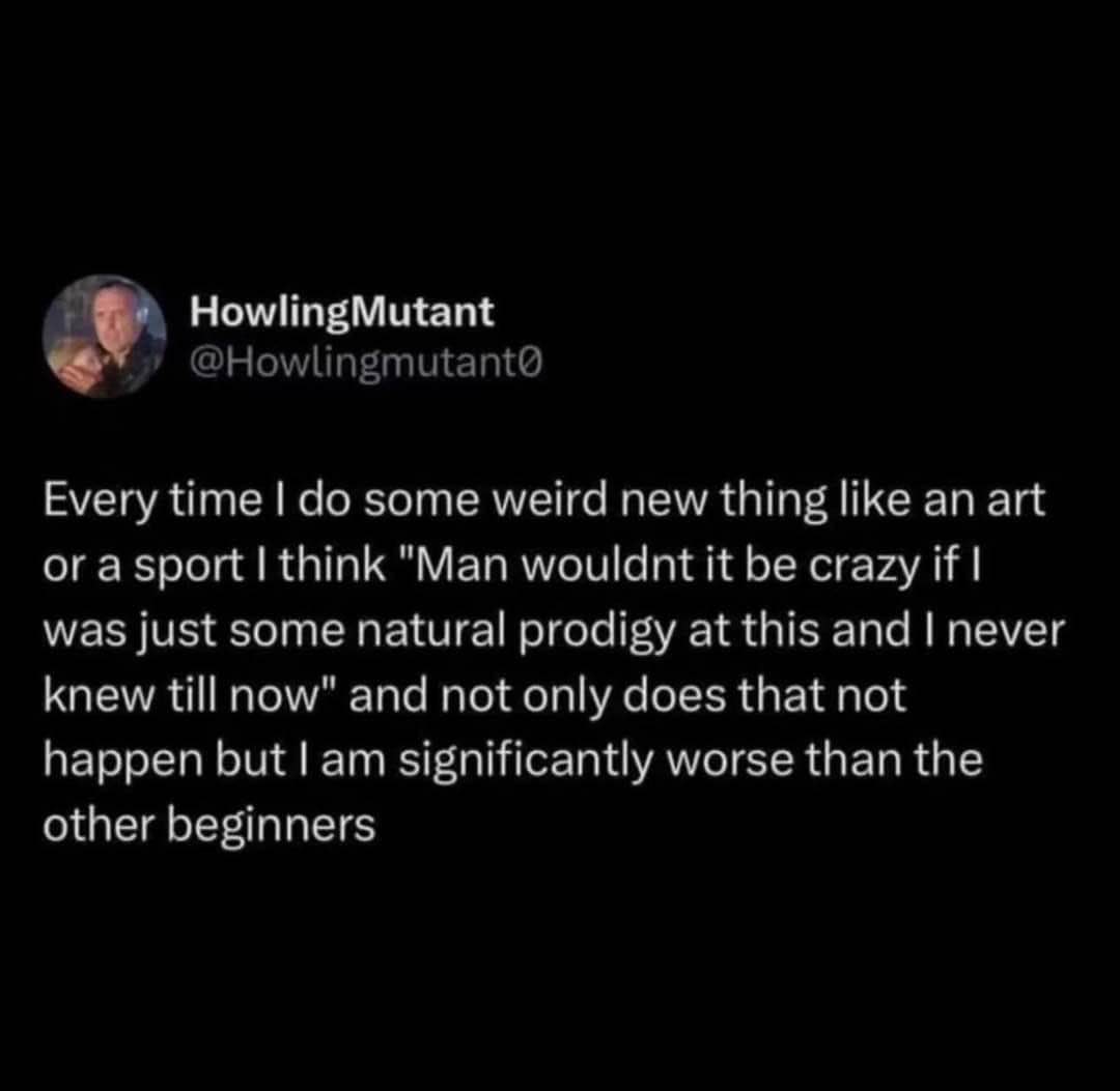 Me thinking I'm a secret prodigy at a new hobby, but then doing worse than everyone else