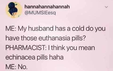 Me when my husband has a cold and I discover the difference between euthanasia and echinacea pills.